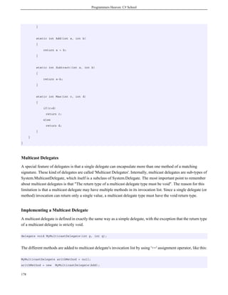Programmers Heaven: C# School
178
}
static int Add(int a, int b)
{
return a + b;
}
static int Subtract(int a, int b)
{
return a-b;
}
static int Max(int c, int d)
{
if(c>d)
return c;
else
return d;
}
}
}
Multicast Delegates
A special feature of delegates is that a single delegate can encapsulate more than one method of a matching
signature. These kind of delegates are called 'Multicast Delegates'. Internally, multicast delegates are sub-types of
System.MulticastDelegate, which itself is a subclass of System.Delegate. The most important point to remember
about multicast delegates is that "The return type of a multicast delegate type must be void". The reason for this
limitation is that a multicast delegate may have multiple methods in its invocation list. Since a single delegate (or
method) invocation can return only a single value, a multicast delegate type must have the void return type.
Implementing a Multicast Delegate
A multicast delegate is defined in exactly the same way as a simple delegate, with the exception that the return type
of a multicast delegate is strictly void.
delegate void MyMulticastDelegate(int p, int q);
The different methods are added to multicast delegate's invocation list by using '+=' assignment operator, like this:
MyMulticastDelegate arithMethod = null;
arithMethod = new MyMulticastDelegate(Add);
 