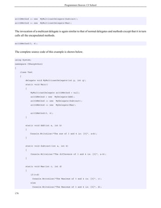 Programmers Heaven: C# School
179
arithMethod += new MyMulticastDelegate(Subtract);
arithMethod += new MyMulticastDelegate(Max);
The invocation of a multicast delegate is again similar to that of normal delegates and methods except that it in turn
calls all the encapsulated methods.
arithMethod(3, 4);
The complete source code of this example is shown below.
using System;
namespace CSharpSchool
{
class Test
{
delegate void MyMulticastDelegate(int p, int q);
static void Main()
{
MyMulticastDelegate arithMethod = null;
arithMethod = new MyDelegate(Add);
arithMethod += new MyDelegate(Subtract);
arithMethod += new MyDelegate(Max);
arithMethod(3, 4);
}
static void Add(int a, int b)
{
Console.WriteLine("The sum of 3 and 4 is: {0}", a+b);
}
static void Subtract(int a, int b)
{
Console.WriteLine("The difference of 3 and 4 is: {0}", a-b);
}
static void Max(int c, int d)
{
if(c>d)
Console.WriteLine("The Maximum of 3 and 4 is: {0}", c);
else
Console.WriteLine("The Maximum of 3 and 4 is: {0}", d);
 