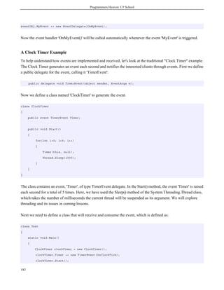 Programmers Heaven: C# School
183
eventObj.MyEvent += new EventDelegate(OnMyEvent);
Now the event handler 'OnMyEvent()' will be called automatically whenever the event 'MyEvent' is triggered.
A Clock Timer Example
To help understand how events are implemented and received, let's look at the traditional "Clock Timer" example.
The Clock Timer generates an event each second and notifies the interested clients through events. First we define
a public delegate for the event, calling it 'TimerEvent':
public delegate void TimerEvent(object sender, EventArgs e);
Now we define a class named 'ClockTimer' to generate the event.
class ClockTimer
{
public event TimerEvent Timer;
public void Start()
{
for(int i=0; i<5; i++)
{
Timer(this, null);
Thread.Sleep(1000);
}
}
}
The class contains an event, 'Timer', of type TimerEvent delegate. In the Start() method, the event 'Timer' is raised
each second for a total of 5 times. Here, we have used the Sleep() method of the System.Threading.Thread class,
which takes the number of milliseconds the current thread will be suspended as its argument. We will explore
threading and its issues in coming lessons.
Next we need to define a class that will receive and consume the event, which is defined as:
class Test
{
static void Main()
{
ClockTimer clockTimer = new ClockTimer();
clockTimer.Timer += new TimerEvent(OnClockTick);
clockTimer.Start();
 