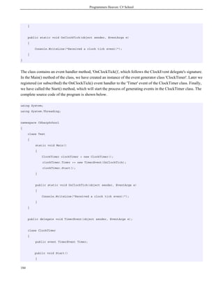 Programmers Heaven: C# School
184
}
public static void OnClockTick(object sender, EventArgs e)
{
Console.WriteLine("Received a clock tick event!");
}
}
The class contains an event handler method, 'OnClockTick()', which follows the ClockEvent delegate's signature.
In the Main() method of the class, we have created an instance of the event generator class 'ClockTimer'. Later we
registered (or subscribed) the OnClockTick() event handler to the 'Timer' event of the ClockTimer class. Finally,
we have called the Start() method, which will start the process of generating events in the ClockTimer class. The
complete source code of the program is shown below.
using System;
using System.Threading;
namespace CSharpSchool
{
class Test
{
static void Main()
{
ClockTimer clockTimer = new ClockTimer();
clockTimer.Timer += new TimerEvent(OnClockTick);
clockTimer.Start();
}
public static void OnClockTick(object sender, EventArgs e)
{
Console.WriteLine("Received a clock tick event!");
}
}
public delegate void TimerEvent(object sender, EventArgs e);
class ClockTimer
{
public event TimerEvent Timer;
public void Start()
{
 