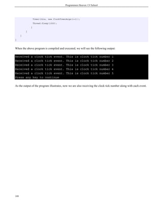 Programmers Heaven: C# School
189
Timer(this, new ClockTimerArgs(i+1));
Thread.Sleep(1000);
}
}
}
}
When the above program is compiled and executed, we will see the following output:
Received a clock tick event. This is clock tick number 1
Received a clock tick event. This is clock tick number 2
Received a clock tick event. This is clock tick number 3
Received a clock tick event. This is clock tick number 4
Received a clock tick event. This is clock tick number 5
Press any key to continue
As the output of the program illustrates, now we are also receiving the clock tick number along with each event.
 