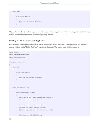 Programmers Heaven: C# School
191
class Test
{
static void Main()
{
Application.Run(new MyForm());
}
}
The Application.Run() method registers your form as a windows application in the operating system so that it may
receive event messages from the Windows Operating System.
Building the "Hello WinForm" Application
Let's build our first windows application, which we will call "Hello WinForm". The application will present a
simple window with a "Hello WinForm" greeting at the center. The source code of the program is:
using System;
using System.Windows.Forms;
using System.Drawing;
namespace CSharpSchool
{
class Test
{
static void Main()
{
Application.Run(new MyWindow());
}
}
class MyWindow : Form
{
public MyWindow() : base()
{
this.Text = "My First Windows Application";
this.Size = new Size(300, 300);
Label lblGreeting = new Label();
lblGreeting.Text = "Hello WinForm";
lblGreeting.Location = new Point(100, 100);
this.Controls.Add(lblGreeting);
 