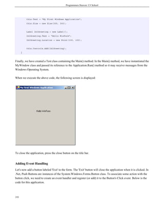 Programmers Heaven: C# School
193
this.Text = "My First Windows Application";
this.Size = new Size(300, 300);
Label lblGreeting = new Label();
lblGreeting.Text = "Hello WinForm";
lblGreeting.Location = new Point(100, 100);
this.Controls.Add(lblGreeting);
}
Finally, we have created a Test class containing the Main() method. In the Main() method, we have instantiated the
MyWindow class and passed its reference to the Application.Run() method so it may receive messages from the
Windows Operating System.
When we execute the above code, the following screen is displayed:
To close the application, press the close button on the title bar.
Adding Event Handling
Let's now add a button labeled 'Exit' to the form. The 'Exit' button will close the application when it is clicked. In
.Net, Push Buttons are instances of the System.Windows.Forms.Button class. To associate some action with the
button click, we need to create an event handler and register (or add) it to the Button's Click event. Below is the
code for this application.
 