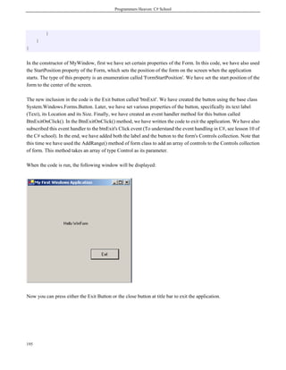 Programmers Heaven: C# School
195
}
}
}
In the constructor of MyWindow, first we have set certain properties of the Form. In this code, we have also used
the StartPosition property of the Form, which sets the position of the form on the screen when the application
starts. The type of this property is an enumeration called 'FormStartPosition'. We have set the start position of the
form to the center of the screen.
The new inclusion in the code is the Exit button called 'btnExit'. We have created the button using the base class
System.Windows.Forms.Button. Later, we have set various properties of the button, specifically its text label
(Text), its Location and its Size. Finally, we have created an event handler method for this button called
BtnExitOnClick(). In the BtnExitOnClick() method, we have written the code to exit the application. We have also
subscribed this event handler to the btnExit's Click event (To understand the event handling in C#, see lesson 10 of
the C# school). In the end, we have added both the label and the button to the form's Controls collection. Note that
this time we have used the AddRange() method of form class to add an array of controls to the Controls collection
of form. This method takes an array of type Control as its parameter.
When the code is run, the following window will be displayed:
Now you can press either the Exit Button or the close button at title bar to exit the application.
 