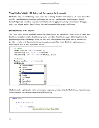 Programmers Heaven: C# School
196
Visual Studio.Net & its IDE (Integrated Development Environment)
Most of the time, you will be using Visual Studio.Net to develop Windows applications in C#. Visual Studio.Net
provides a lot of tools to help develop applications and cuts out a lot of work for the programmer. Visual
Sutdio.Net provides a standard code editor and IDE for all .Net applications, along with a standard debugger,
project and solution settings, form designer, integrated compiler and lot of other useful tools.
IntelliSense and Hot Compiler
The Visual Studio.Net IDE provides a standard text editor to write .Net applications. The text editor is loaded with
IntelliSense and a hot compiler. IntelliSense gives the text editor the ability to suggest different options in the
programming context. For example, when you place a dot after the name of an object, the IDE automatically
provides you a list of all the members (properties, methods, etc) of the object. The following figure shows
IntelliSense at work in the Visual Studio.Net IDE.
The hot compiler highlights the syntax errors in your program as you type the code. The following figure shows an
illustration of the hot compiler at work in Visual Studio.Net.
 
