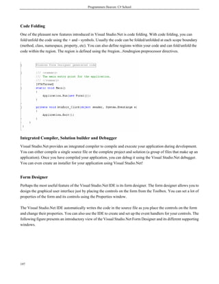 Programmers Heaven: C# School
197
Code Folding
One of the pleasant new features introduced in Visual Studio.Net is code folding. With code folding, you can
fold/unfold the code using the + and - symbols. Usually the code can be folded/unfolded at each scope boundary
(method, class, namespace, property, etc). You can also define regions within your code and can fold/unfold the
code within the region. The region is defined using the #region...#endregion preprocessor directives.
Integrated Compiler, Solution builder and Debugger
Visual Studio.Net provides an integrated compiler to compile and execute your application during development.
You can either compile a single source file or the complete project and solution (a group of files that make up an
application). Once you have compiled your application, you can debug it using the Visual Studio.Net debugger.
You can even create an installer for your application using Visual Studio.Net!
Form Designer
Perhaps the most useful feature of the Visual Studio.Net IDE is its form designer. The form designer allows you to
design the graphical user interface just by placing the controls on the form from the Toolbox. You can set a lot of
properties of the form and its controls using the Properties window.
The Visual Studio.Net IDE automatically writes the code in the source file as you place the controls on the form
and change their properties. You can also use the IDE to create and set up the event handlers for your controls. The
following figure presents an introductory view of the Visual Studio.Net Form Designer and its different supporting
windows.
 