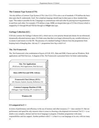 Programmers Heaven: C# School
20
The Common Type System (CTS)
.Net also defines a Common Type System (CTS). Like CLS, CTS is also a set of standards. CTS defines the basic
data types that IL understands. Each .Net compliant language should map its data types to these standard data
types. This makes it possible for the 2 languages to communicate with each other by passing/receiving parameters
to and from each other. For example, CTS defines a type, Int32, an integral data type of 32 bits (4 bytes) which is
mapped by C# through int and VB.Net through its Integer data type.
Garbage Collection (GC)
CLR also contains the Garbage Collector (GC), which runs in a low-priority thread and checks for un-referenced,
dynamically allocated memory space. If it finds some data that is no longer referenced by any variable/reference, it
re-claims it and returns it to the OS. The presence of a standard Garbage Collector frees the programmer from
keeping track of dangling data. Ask any C++ programmer how big a relief it is!
The .Net Framework
The .Net Framework is the combination of layers of CLR, FCL, Data and XML Classes and our Windows, Web
applications and Web Services. A diagram of the .Net Framework is presented below for better understanding.
C# compared to C++
In terms of performance and efficiency in the use of memory and other resources, C++ does outclass C#. But are
performance and speed the only measure when it comes to choosing a development environment? No! C++ is no
doubt a very complex, abstract and low-level language to program. It burdens programmer with many
responsibilities and less support. Another problem with C++ is that it is a vast language at its core, with too many
Windows OS
Common Language Runtime (CLR)
(Debugger, Type Checking, JIT, exceptions, GC)
Framework Class Library (FCL)
(IO, Streams, Sockets, Security, Reflection, UI)
Data (ADO.Net) and XML Library
Our .Net Applications
(WinForms, Web Applications, Web Services)
 