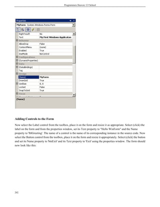 Programmers Heaven: C# School
202
Adding Controls to the Form
Now select the Label control from the toolbox, place it on the form and resize it as appropriate. Select (click) the
label on the form and from the properties window, set its Text property to "Hello WinForm" and the Name
property to 'lblGreeting'. The name of a control is the name of its corresponding instance in the source code. Now
select the Button control from the toolbox, place it on the form and resize it appropriately. Select (click) the button
and set its Name property to 'btnExit' and its Text property to 'Exit' using the properties window. The form should
now look like this:
 