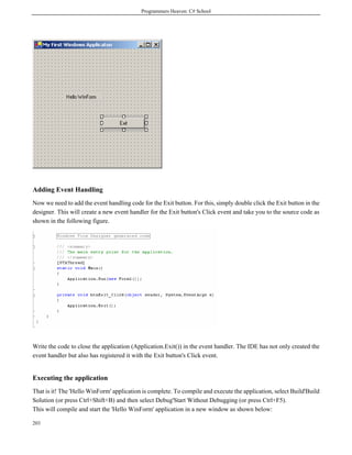 Programmers Heaven: C# School
203
Adding Event Handling
Now we need to add the event handling code for the Exit button. For this, simply double click the Exit button in the
designer. This will create a new event handler for the Exit button's Click event and take you to the source code as
shown in the following figure.
Write the code to close the application (Application.Exit()) in the event handler. The IDE has not only created the
event handler but also has registered it with the Exit button's Click event.
Executing the application
That is it! The 'Hello WinForm' application is complete. To compile and execute the application, select Build'Build
Solution (or press Ctrl+Shift+B) and then select Debug'Start Without Debugging (or press Ctrl+F5).
This will compile and start the 'Hello WinForm' application in a new window as shown below:
 