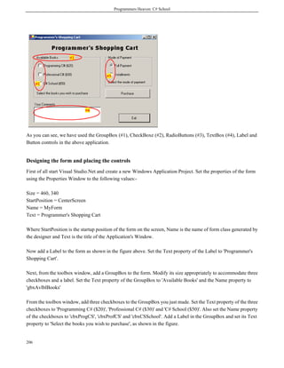 Programmers Heaven: C# School
206
As you can see, we have used the GroupBox (#1), CheckBoxe (#2), RadioButtons (#3), TextBox (#4), Label and
Button controls in the above application.
Designing the form and placing the controls
First of all start Visual Studio.Net and create a new Windows Application Project. Set the properties of the form
using the Properties Window to the following values:-
Size = 460, 340
StartPosition = CenterScreen
Name = MyForm
Text = Programmer's Shopping Cart
Where StartPosition is the startup position of the form on the screen, Name is the name of form class generated by
the designer and Text is the title of the Application's Window.
Now add a Label to the form as shown in the figure above. Set the Text property of the Label to 'Programmer's
Shopping Cart'.
Next, from the toolbox window, add a GroupBox to the form. Modify its size appropriately to accommodate three
checkboxes and a label. Set the Text property of the GroupBox to 'Available Books' and the Name property to
'gbxAvlblBooks'
From the toolbox window, add three checkboxes to the GroupBox you just made. Set the Text property of the three
checkboxes to 'Programming C# ($20)', 'Professional C# ($30)' and 'C# School ($50)'. Also set the Name property
of the checkboxes to 'cbxProgCS', 'cbxProfCS' and 'cbxCSSchool'. Add a Label in the GroupBox and set its Text
property to 'Select the books you wish to purchase', as shown in the figure.
 