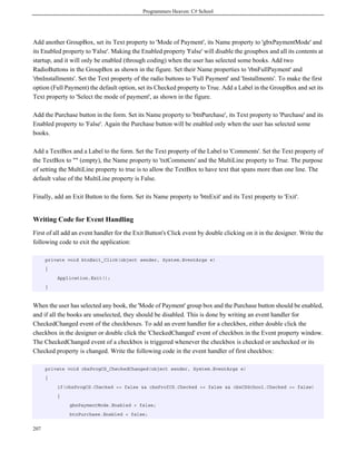 Programmers Heaven: C# School
207
Add another GroupBox, set its Text property to 'Mode of Payment', its Name property to 'gbxPaymentMode' and
its Enabled property to 'False'. Making the Enabled property 'False' will disable the groupbox and all its contents at
startup, and it will only be enabled (through coding) when the user has selected some books. Add two
RadioButtons in the GroupBox as shown in the figure. Set their Name properties to 'rbnFullPayment' and
'rbnInstallments'. Set the Text property of the radio buttons to 'Full Payment' and 'Installments'. To make the first
option (Full Payment) the default option, set its Checked property to True. Add a Label in the GroupBox and set its
Text property to 'Select the mode of payment', as shown in the figure.
Add the Purchase button in the form. Set its Name property to 'btnPurchase', its Text property to 'Purchase' and its
Enabled property to 'False'. Again the Purchase button will be enabled only when the user has selected some
books.
Add a TextBox and a Label to the form. Set the Text property of the Label to 'Comments'. Set the Text property of
the TextBox to "" (empty), the Name property to 'txtComments' and the MultiLine property to True. The purpose
of setting the MultiLine property to true is to allow the TextBox to have text that spans more than one line. The
default value of the MultiLine property is False.
Finally, add an Exit Button to the form. Set its Name property to 'btnExit' and its Text property to 'Exit'.
Writing Code for Event Handling
First of all add an event handler for the Exit Button's Click event by double clicking on it in the designer. Write the
following code to exit the application:
private void btnExit_Click(object sender, System.EventArgs e)
{
Application.Exit();
}
When the user has selected any book, the 'Mode of Payment' group box and the Purchase button should be enabled,
and if all the books are unselected, they should be disabled. This is done by writing an event handler for
CheckedChanged event of the checkboxes. To add an event handler for a checkbox, either double click the
checkbox in the designer or double click the 'CheckedChanged' event of checkbox in the Event property window.
The CheckedChanged event of a checkbox is triggered whenever the checkbox is checked or unchecked or its
Checked property is changed. Write the following code in the event handler of first checkbox:
private void cbxProgCS_CheckedChanged(object sender, System.EventArgs e)
{
if(cbxProgCS.Checked == false && cbxProfCS.Checked == false && cbxCSSchool.Checked == false)
{
gbxPaymentMode.Enabled = false;
btnPurchase.Enabled = false;
 