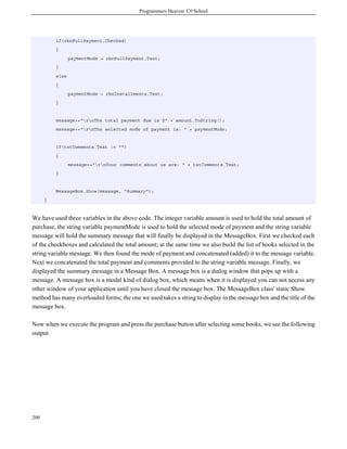 Programmers Heaven: C# School
209
if(rbnFullPayment.Checked)
{
paymentMode = rbnFullPayment.Text;
}
else
{
paymentMode = rbnInstallments.Text;
}
message+="rnThe total payment due is $" + amount.ToString();
message+="rnThe selected mode of payment is: " + paymentMode;
if(txtComments.Text != "")
{
message+="rnYour comments about us are: " + txtComments.Text;
}
MessageBox.Show(message, "Summary");
}
We have used three variables in the above code. The integer variable amount is used to hold the total amount of
purchase, the string variable paymentMode is used to hold the selected mode of payment and the string variable
message will hold the summary message that will finally be displayed in the MessageBox. First we checked each
of the checkboxes and calculated the total amount; at the same time we also build the list of books selected in the
string variable message. We then found the mode of payment and concatenated (added) it to the message variable.
Next we concatenated the total payment and comments provided to the string variable message. Finally, we
displayed the summary message in a Message Box. A message box is a dialog window that pops up with a
message. A message box is a modal kind of dialog box, which means when it is displayed you can not access any
other window of your application until you have closed the message box. The MessageBox class' static Show
method has many overloaded forms; the one we used takes a string to display in the message box and the title of the
message box.
Now when we execute the program and press the purchase button after selecting some books, we see the following
output:
 