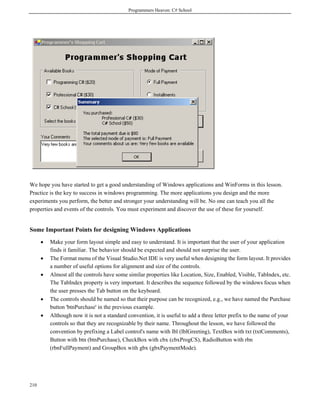 Programmers Heaven: C# School
210
We hope you have started to get a good understanding of Windows applications and WinForms in this lesson.
Practice is the key to success in windows programming. The more applications you design and the more
experiments you perform, the better and stronger your understanding will be. No one can teach you all the
properties and events of the controls. You must experiment and discover the use of these for yourself.
Some Important Points for designing Windows Applications
• Make your form layout simple and easy to understand. It is important that the user of your application
finds it familiar. The behavior should be expected and should not surprise the user.
• The Format menu of the Visual Studio.Net IDE is very useful when designing the form layout. It provides
a number of useful options for alignment and size of the controls.
• Almost all the controls have some similar properties like Location, Size, Enabled, Visible, TabIndex, etc.
The TabIndex property is very important. It describes the sequence followed by the windows focus when
the user presses the Tab button on the keyboard.
• The controls should be named so that their purpose can be recognized, e.g., we have named the Purchase
button 'btnPurchase' in the previous example.
• Although now it is not a standard convention, it is useful to add a three letter prefix to the name of your
controls so that they are recognizable by their name. Throughout the lesson, we have followed the
convention by prefixing a Label control's name with lbl (lblGreeting), TextBox with txt (txtComments),
Button with btn (btnPurchase), CheckBox with cbx (cbxProgCS), RadioButton with rbn
(rbnFullPayment) and GroupBox with gbx (gbxPaymentMode).
 