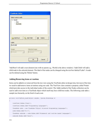 Programmers Heaven: C# School
216
'Add Root' will add a root element (one with no parent e.g., World in the above window). 'Add Child' will add a
child node to the selected element. The label of the nodes can be changed using the text box labeled 'Label'. A node
can be deleted using the 'Delete' button.
Adding/Removing items at runtime
Items can be added to or removed from the tree view using the TreeNode editor at design time, but most of the time
we need to add/remove items at runtime using our code. The TreeView class contains a property called 'Nodes'
which provides access to the individual nodes of the control. The Add() method of the Nodes collection can be
used to add a text item or a TreeNode object which itself may have child tree nodes. The following code adds a
sample tree hierarchy on the form's Load event.
private void MyForm_Load(object sender, System.EventArgs e)
{
treeView1.Nodes.Clear();
treeView1.Nodes.Add("Programming Languages");
TreeNode node = new TreeNode("Object Oriented Programming Languages");
node.Nodes.Add("C++");
TreeNode subnode = node.Nodes.Add("Framework and runtime based languages");
subnode.Nodes.Add("Java");
 