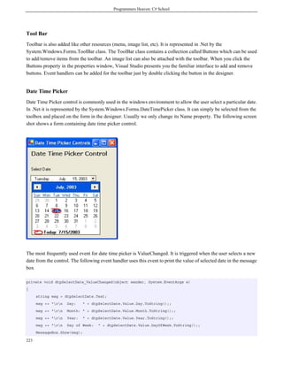 Programmers Heaven: C# School
223
Tool Bar
Toolbar is also added like other resources (menu, image list, etc). It is represented in .Net by the
System.Windows.Forms.ToolBar class. The ToolBar class contains a collection called Buttons which can be used
to add/remove items from the toolbar. An image list can also be attached with the toolbar. When you click the
Buttons property in the properties window, Visual Studio presents you the familiar interface to add and remove
buttons. Event handlers can be added for the toolbar just by double clicking the button in the designer.
Date Time Picker
Date Time Picker control is commonly used in the windows environment to allow the user select a particular date.
In .Net it is represented by the System.Windows.Forms.DateTimePicker class. It can simply be selected from the
toolbox and placed on the form in the designer. Usually we only change its Name property. The following screen
shot shows a form containing date time picker control.
The most frequently used event for date time picker is ValueChanged. It is triggered when the user selects a new
date from the control. The following event handler uses this event to print the value of selected date in the message
box
private void dtpSelectDate_ValueChanged(object sender, System.EventArgs e)
{
string msg = dtpSelectDate.Text;
msg += "rn Day: " + dtpSelectDate.Value.Day.ToString();;
msg += "rn Month: " + dtpSelectDate.Value.Month.ToString();;
msg += "rn Year: " + dtpSelectDate.Value.Year.ToString();;
msg += "rn Day of Week: " + dtpSelectDate.Value.DayOfWeek.ToString();;
MessageBox.Show(msg);
 