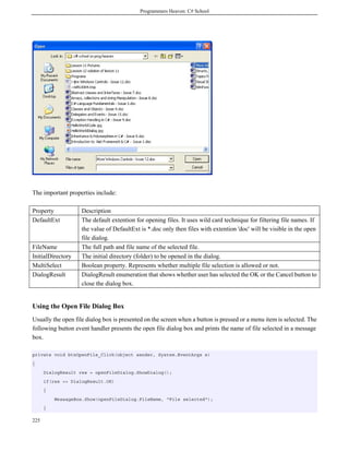 Programmers Heaven: C# School
225
The important properties include:
Property Description
DefaultExt The default extention for opening files. It uses wild card technique for filtering file names. If
the value of DefaultExt is *.doc only then files with extention 'doc' will be visible in the open
file dialog.
FileName The full path and file name of the selected file.
InitialDirectory The initial directory (folder) to be opened in the dialog.
MultiSelect Boolean property. Represents whether multiple file selection is allowed or not.
DialogResult DialogResult enumeration that shows whether user has selected the OK or the Cancel button to
close the dialog box.
Using the Open File Dialog Box
Usually the open file dialog box is presented on the screen when a button is pressed or a menu item is selected. The
following button event handler presents the open file dialog box and prints the name of file selected in a message
box.
private void btnOpenFile_Click(object sender, System.EventArgs e)
{
DialogResult res = openFileDialog.ShowDialog();
if(res == DialogResult.OK)
{
MessageBox.Show(openFileDialog.FileName, "File selected");
}
 