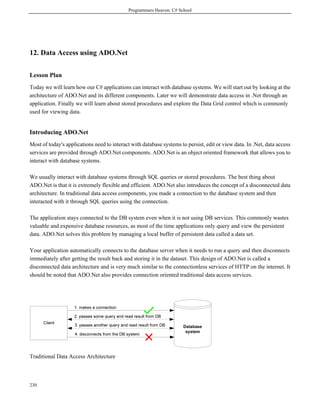 Programmers Heaven: C# School
230
12. Data Access using ADO.Net
Lesson Plan
Today we will learn how our C# applications can interact with database systems. We will start out by looking at the
architecture of ADO.Net and its different components. Later we will demonstrate data access in .Net through an
application. Finally we will learn about stored procedures and explore the Data Grid control which is commonly
used for viewing data.
Introducing ADO.Net
Most of today's applications need to interact with database systems to persist, edit or view data. In .Net, data access
services are provided through ADO.Net components. ADO.Net is an object oriented framework that allows you to
interact with database systems.
We usually interact with database systems through SQL queries or stored procedures. The best thing about
ADO.Net is that it is extremely flexible and efficient. ADO.Net also introduces the concept of a disconnected data
architecture. In traditional data access components, you made a connection to the database system and then
interacted with it through SQL queries using the connection.
The application stays connected to the DB system even when it is not using DB services. This commonly wastes
valuable and expensive database resources, as most of the time applications only query and view the persistent
data. ADO.Net solves this problem by managing a local buffer of persistent data called a data set.
Your application automatically connects to the database server when it needs to run a query and then disconnects
immediately after getting the result back and storing it in the dataset. This design of ADO.Net is called a
disconnected data architecture and is very much similar to the connectionless services of HTTP on the internet. It
should be noted that ADO.Net also provides connection oriented traditional data access services.
Traditional Data Access Architecture
 