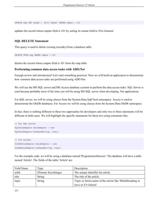 Programmers Heaven: C# School
233
UPDATE emp SET ename = 'Eric Gamma' WHERE empno = 101
updates the record whose empno field is 101 by setting its ename field to 'Eric Gamma'
SQL DELETE Statement
This query is used to delete existing record(s) from a database table.
DELETE FROM emp WHERE empno = 101
deletes the record whose empno field is 101 from the emp table
Performing common data access tasks with ADO.Net
Enough review and introduction! Let's start something practical. Now we will build an application to demonstrate
how common data access tasks are performed using ADO.Net.
We will use the MS SQL server and MS Access database systems to perform the data access tasks. SQL Server is
used because probably most of the time you will be using MS SQL server when developing .Net applications.
For SQL server, we will be using classes from the System.Data.SqlClient namespace. Access is used to
demonstrate the OleDb databases. For Access we will be using classes from the System.Data.OleDb namespace.
In fact, there is nothing different in these two approaches for developers and only two or three statements will be
different in both cases. We will highlight the specific statements for these two using comments like:
// For SQL server
SqlDataAdapter dataAdapter = new
SqlDataAdapter(commandString, conn);
// For Access
OleDbDataAdapter dataAdapter = new
OleDbDataAdapter(commandString, conn);
For the example code, we will be using a database named 'ProgrammersHeaven'. The database will have a table
named 'Article'. The fields of the table 'Article' are:
Field Name Type Description
artId (Primary Key)Integer The unique identifier for article
title String The title of the article
topic String Topic or Series name of the article like 'Multithreading in
Java' or 'C# School'
 
