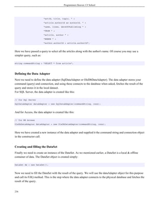 Programmers Heaven: C# School
236
"artId, title, topic, " +
"article.authorId as authorId, " +
"name, lines, dateOfPublishing " +
"FROM " +
"article, author " +
"WHERE " +
"author.authorId = article.authorId";
Here we have passed a query to select all the articles along with the author's name. Of course you may use a
simpler query, such as:
string commandString = "SELECT * from article";
Defining the Data Adapter
Next we need to define the data adapter (SqlDataAdapter or OleDbDataAdapter). The data adapter stores your
command (query) and connection, and using these connects to the database when asked, fetches the result of the
query and stores it in the local dataset.
For SQL Server, the data adapter is created like this:
// for Sql Server
SqlDataAdapter dataAdapter = new SqlDataAdapter(commandString, conn);
And for Access, the data adapter is created like this:
// for MS Access
OleDbDataAdapter dataAdapter = new OleDbDataAdapter(commandString, conn);
Here we have created a new instance of the data adapter and supplied it the command string and connection object
in the constructor call.
Creating and filling the DataSet
Finally we need to create an instance of the DataSet. As we mentioned earlier, a DataSet is a local & offline
container of data. The DataSet object is created simply:
DataSet ds = new DataSet();
Now we need to fill the DataSet with the result of the query. We will use the dataAdapter object for this purpose
and call its Fill() method. This is the step where the data adapter connects to the physical database and fetches the
result of the query.
 