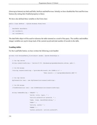 Programmers Heaven: C# School
238
(from top to bottom) are btnLoadTable, btnNext and btnPrevious. Initially we have disabled the Next and Previous
buttons (by setting their Enabled property to false).
We have also defined three variables in the Form class:
public class ADOForm : System.Windows.Forms.Form
{
DataTable dataTable;
int currRec=0;
int totalRec=0;
The dataTable object will be used to reference the table returned as a result of the query. The currRec and totalRec
integer variables are used to keep track of the current record and total number of records in the table.
Loading tables
For the LoadTable button, we have written the following event handler
private void btnLoadTable_Click(object sender, System.EventArgs e)
{
// for Sql Server
string connectionString = "server=P-III; database=programmersheaven;uid=sa; pwd=;";
// for MS Access
/*string connectionString = "provider=Microsoft.Jet.OLEDB.4.0;" +
"data source = c:programmersheaven.mdb";*/
// for Sql Server
SqlConnection conn = new SqlConnection(connectionString);
// for MS Access
//OleDbConnection conn = new OleDbConnection(connectionString);
string commandString = "SELECT " +
"artId, title, topic, " +
"article.authorId as authorId, " +
"name, lines, dateOfPublishing " +
"FROM " +
"article, author " +
"WHERE " +
"author.authorId = article.authorId";
 