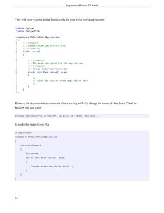 Programmers Heaven: C# School
24
This will show you the initial default code for your hello world application:
Remove the documentation comments (lines starting with ///), change the name of class from Class1 to
HelloWorld and write
Console.WriteLine("Hello World"); in place of //TODO: Add code....
to make the picture look like
using System;
namespace MyHelloWorldApplication
{
class HelloWorld
{
[STAThread]
static void Main(string[] args)
{
Console.WriteLine("Hello World");
}
}
}
 