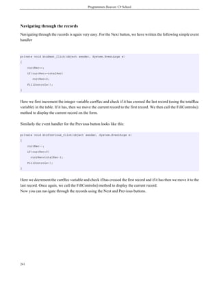 Programmers Heaven: C# School
241
Navigating through the records
Navigating through the records is again very easy. For the Next button, we have written the following simple event
handler
private void btnNext_Click(object sender, System.EventArgs e)
{
currRec++;
if(currRec>=totalRec)
currRec=0;
FillControls();
}
Here we first increment the integer variable currRec and check if it has crossed the last record (using the totalRec
variable) in the table. If it has, then we move the current record to the first record. We then call the FillControls()
method to display the current record on the form.
Similarly the event handler for the Previous button looks like this:
private void btnPrevious_Click(object sender, System.EventArgs e)
{
currRec--;
if(currRec<0)
currRec=totalRec-1;
FillControls();
}
Here we decrement the currRec variable and check if has crossed the first record and if it has then we move it to the
last record. Once again, we call the FillControls() method to display the current record.
Now you can navigate through the records using the Next and Previous buttons.
 