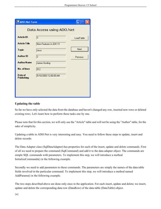 Programmers Heaven: C# School
242
Updating the table
So far we have only selected the data from the database and haven't changed any row, inserted new rows or deleted
existing rows. Let's learn how to perform these tasks one by one.
Please note that for this section, we will only use the "Article" table and will not be using the "Author" table, for the
sake of simplicity.
Updating a table in ADO.Net is very interesting and easy. You need to follow these steps to update, insert and
delete records:
The Data Adapter class (SqlDataAdapter) has properties for each of the insert, update and delete commands. First
of all we need to prepare the command (SqlCommand) and add it to the data adapter object. The commands are
simple SQL commands with parameters. To implement this step, we will introduce a method
InitializeCommands() in the following example.
Secondly we need to add parameters to these commands. The parameters are simply the names of the data table
fields involved in the particular command. To implement this step, we will introduce a method named
AddParams() in the following example.
The two steps described above are done only once in the application. For each insert, update and delete; we insert,
update and delete the corresponding data row (DataRow) of the data table (DataTable) object.
 