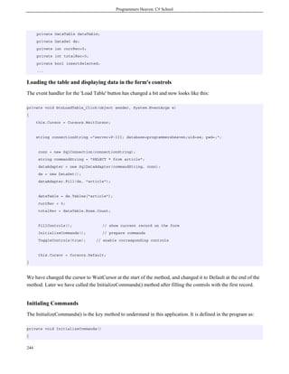 Programmers Heaven: C# School
244
private DataTable dataTable;
private DataSet ds;
private int currRec=0;
private int totalRec=0;
private bool insertSelected;
...
Loading the table and displaying data in the form's controls
The event handler for the 'Load Table' button has changed a bit and now looks like this:
private void btnLoadTable_Click(object sender, System.EventArgs e)
{
this.Cursor = Cursors.WaitCursor;
string connectionString ="server=P-III; database=programmersheaven;uid=sa; pwd=;";
conn = new SqlConnection(connectionString);
string commandString = "SELECT * from article";
dataAdapter = new SqlDataAdapter(commandString, conn);
ds = new DataSet();
dataAdapter.Fill(ds, "article");
dataTable = ds.Tables["article"];
currRec = 0;
totalRec = dataTable.Rows.Count;
FillControls(); // show current record on the form
InitializeCommands(); // prepare commands
ToggleControls(true); // enable corresponding controls
this.Cursor = Cursors.Default;
}
We have changed the cursor to WaitCursor at the start of the method, and changed it to Default at the end of the
method. Later we have called the InitializeCommands() method after filling the controls with the first record.
Initialing Commands
The InitializeCommands() is the key method to understand in this application. It is defined in the program as:
private void InitializeCommands()
{
 