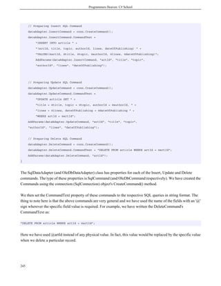 Programmers Heaven: C# School
245
// Preparing Insert SQL Command
dataAdapter.InsertCommand = conn.CreateCommand();
dataAdapter.InsertCommand.CommandText =
"INSERT INTO article " +
"(artId, title, topic, authorId, lines, dateOfPublishing) " +
"VALUES(@artId, @title, @topic, @authorId, @lines, @dateOfPublishing)";
AddParams(dataAdapter.InsertCommand, "artId", "title", "topic",
"authorId", "lines", "dateOfPublishing");
// Preparing Update SQL Command
dataAdapter.UpdateCommand = conn.CreateCommand();
dataAdapter.UpdateCommand.CommandText =
"UPDATE article SET " +
"title = @title, topic = @topic, authorId = @authorId, " +
"lines = @lines, dateOfPublishing = @dateOfPublishing " +
"WHERE artId = @artId";
AddParams(dataAdapter.UpdateCommand, "artId", "title", "topic",
"authorId", "lines", "dateOfPublishing");
// Preparing Delete SQL Command
dataAdapter.DeleteCommand = conn.CreateCommand();
dataAdapter.DeleteCommand.CommandText = "DELETE FROM article WHERE artId = @artId";
AddParams(dataAdapter.DeleteCommand, "artId");
}
The SqlDataAdapter (and OleDbDataAdapter) class has properties for each of the Insert, Update and Delete
commands. The type of these properties is SqlCommand (and OleDbCommand respectively). We have created the
Commands using the connection (SqlConnection) object's CreateCommand() method.
We then set the CommandText property of these commands to the respective SQL queries in string format. The
thing to note here is that the above commands are very general and we have used the name of the fields with an '@'
sign wherever the specific field value is required. For example, we have written the DeleteCommand's
CommandText as:
"DELETE FROM article WHERE artId = @artId";
Here we have used @artId instead of any physical value. In fact, this value would be replaced by the specific value
when we delete a particular record.
 