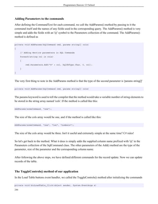 Programmers Heaven: C# School
246
Adding Parameters to the commands
After defining the CommandText for each command, we call the AddParams() method by passing to it the
command itself and the names of any fields used in the corresponding query. The AddParams() method is very
simple and adds the fields with an '@' symbol to the Parameters collection of the command. The AddParams()
method is defined as
private void AddParams(SqlCommand cmd, params string[] cols)
{
// Adding Hectice parameters in SQL Commands
foreach(string col in cols)
{
cmd.Parameters.Add("@" + col, SqlDbType.Char, 0, col);
}
}
The very first thing to note in the AddParams method is that the type of the second parameter is 'params string[]'
private void AddParams(SqlCommand cmd, params string[] cols)
The params keyword is used to tell the compiler that the method would take a variable number of string elements to
be stored in the string array named 'cols'. If the method is called like this:
AddParams(someCommand, "one");
The size of the cols array would be one, and if the method is called like this:
AddParams(someCommand, "one", "two", "numbers");
The size of the cols array would be three. Isn't it useful and extremely simple at the same time? C# rules!
So let's get back to the method. What it does is simply adds the supplied column name prefixed with '@' in the
Parameters collection of the SqlCommand class. The other parameters of the Add() method are the type of the
parameter, size of the parameter and the corresponding column name.
After following the above steps, we have defined different commands for the record update. Now we can update
records of the table.
The ToggleControls() method of our application
In the Load Table buttons event handler, we called the ToggleControls() method after initializing the commands
private void btnLoadTable_Click(object sender, System.EventArgs e)
 