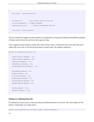 Programmers Heaven: C# School
247
{
this.Cursor = Cursors.WaitCursor;
...
FillControls(); // show current record on the form
InitializeCommands(); // prepare commands
ToggleControls(true); // enable corresponding controls
this.Cursor = Cursors.Default;
}
We have defined the ToggleControls() method in our application to change the Enabled and ReadOnly properties
of buttons and text boxes in our form at the respective times.
If the ToggleControls() method is called with a false boolean value it will take the form to the edit mode and if
called with a true value it will take the form back to normal mode. The method is defined as:
private void ToggleControls(bool val)
{
txtArticleTitle.ReadOnly = val;
txtArticleTopic.ReadOnly = val;
txtAuthorId.ReadOnly = val;
txtNumOfLines.ReadOnly = val;
txtDateOfPublishing.ReadOnly = val;
btnLoadTable.Enabled = val;
btnNext.Enabled = val;
btnPrevious.Enabled = val;
btnEditRecord.Enabled = val;
btnInsertRecord.Enabled = val;
btnDeleteRecord.Enabled = val;
btnSave.Enabled = !val;
btnCancel.Enabled = !val;
}
Editing (or Updating) Records
For editing the current record, we have provided an Edit Record button on the form. The event handler for this
button is surprisingly very simple and is:
private void btnEditRecord_Click(object sender, System.EventArgs e)
 