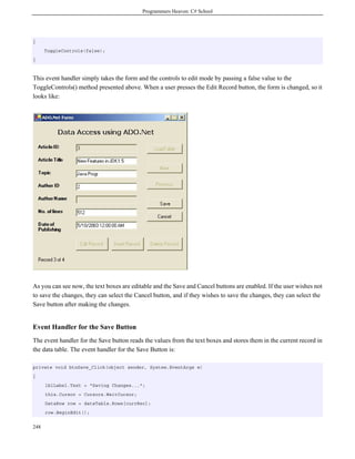 Programmers Heaven: C# School
248
{
ToggleControls(false);
}
This event handler simply takes the form and the controls to edit mode by passing a false value to the
ToggleControls() method presented above. When a user presses the Edit Record button, the form is changed, so it
looks like:
As you can see now, the text boxes are editable and the Save and Cancel buttons are enabled. If the user wishes not
to save the changes, they can select the Cancel button, and if they wishes to save the changes, they can select the
Save button after making the changes.
Event Handler for the Save Button
The event handler for the Save button reads the values from the text boxes and stores them in the current record in
the data table. The event handler for the Save Button is:
private void btnSave_Click(object sender, System.EventArgs e)
{
lblLabel.Text = "Saving Changes...";
this.Cursor = Cursors.WaitCursor;
DataRow row = dataTable.Rows[currRec];
row.BeginEdit();
 