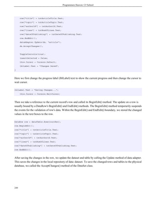 Programmers Heaven: C# School
249
row["title"] = txtArticleTitle.Text;
row["topic"] = txtArticleTopic.Text;
row["authorId"] = txtAuthorId.Text;
row["lines"] = txtNumOfLines.Text;
row["dateOfPublishing"] = txtDateOfPublishing.Text;
row.EndEdit();
dataAdapter.Update(ds, "article");
ds.AcceptChanges();
ToggleControls(true);
insertSelected = false;
this.Cursor = Cursors.Default;
lblLabel.Text = "Changes Saved";
}
Here we first change the progress label (lblLabel) text to show the current progress and then change the cursor to
wait cursor.
lblLabel.Text = "Saving Changes...";
this.Cursor = Cursors.WaitCursor;
Then we take a reference to the current record's row and called its BeginEdit() method. The update on a row is
usually bound by a DataRow's BeginEdit() and EndEdit() methods. The BeginEdit() method temporarily suspends
the events for the validation of row's data. Within the BeginEdit() and EndEdit() boundary, we stored the changed
values in the text boxes to the row.
DataRow row = dataTable.Rows[currRec];
row.BeginEdit();
row["title"] = txtArticleTitle.Text;
row["topic"] = txtArticleTopic.Text;
row["authorId"] = txtAuthorId.Text;
row["lines"] = txtNumOfLines.Text;
row["dateOfPublishing"] = txtDateOfPublishing.Text;
row.EndEdit();
After saving the changes in the row, we update the dataset and table by calling the Update method of data adapter.
This saves the changes in the local repository of data: dataset. To save the changed rows and tables to the physical
database, we called the AcceptChanges() method of the DataSet class.
 
