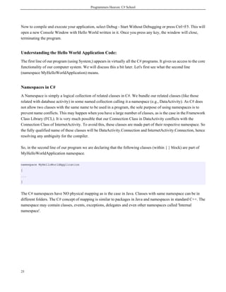 Programmers Heaven: C# School
25
Now to compile and execute your application, select Debug - Start Without Debugging or press Ctrl+F5. This will
open a new Console Window with Hello World written in it. Once you press any key, the window will close,
terminating the program.
Understanding the Hello World Application Code:
The first line of our program (using System;) appears in virtually all the C# programs. It gives us access to the core
functionality of our computer system. We will discuss this a bit later. Let's first see what the second line
(namespace MyHelloWorldApplication) means.
Namespaces in C#
A Namespace is simply a logical collection of related classes in C#. We bundle our related classes (like those
related with database activity) in some named collection calling it a namespace (e.g., DataActivity). As C# does
not allow two classes with the same name to be used in a program, the sole purpose of using namespaces is to
prevent name conflicts. This may happen when you have a large number of classes, as is the case in the Framework
Class Library (FCL). It is very much possible that our Connection Class in DataActivity conflicts with the
Connection Class of InternetActivity. To avoid this, these classes are made part of their respective namespace. So
the fully qualified name of these classes will be DataActivity.Connection and InternetActivity.Connection, hence
resolving any ambiguity for the compiler.
So, in the second line of our program we are declaring that the following classes (within { } block) are part of
MyHelloWorldApplication namespace.
namespace MyHelloWorldApplication
{
...
}
The C# namespaces have NO physical mapping as is the case in Java. Classes with same namespace can be in
different folders. The C# concept of mapping is similar to packages in Java and namespaces in standard C++. The
namespace may contain classes, events, exceptions, delegates and even other namespaces called 'Internal
namespace'.
 