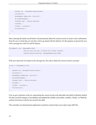 Programmers Heaven: C# School
253
DataRow row = dataTable.Rows[currRec];
row.Delete();
dataAdapter.Update(ds, "article");
ds.AcceptChanges();
lblLabel.Text = "Record Deleted";
totalRec--;
currRec = totalRec-1;
FillControls();
}
}
Since selecting the delete record button will permanently delete the current record, we need to seek confirmation
from the user to check they are sure they wish to go ahead with the deletion. For this purpose we present the user
with a message box with Yes and No buttons.
DialogResult res = MessageBox.Show(
"Are you sure you want to delete the current record?",
"Confirm Record Deletion", MessageBoxButtons.YesNo
);
If the user selects the Yes button in the message box, the code to delete the current record is executed.
if(res == DialogResult.Yes)
{
DataRow row = dataTable.Rows[currRec];
row.Delete();
dataAdapter.Update(ds, "article");
ds.AcceptChanges();
lblLabel.Text = "Record Deleted";
totalRec--;
currRec = totalRec-1;
FillControls();
}
First we got a reference to the row representing the current record in the data table and called its Delete() method.
We then saved the changes to the database and updated the totalRec and currRec variables. Finally, we filled the
controls (text boxes) with the last record in the table.
This concludes our demonstration application to perform common data access tasks using ADO.Net.
 