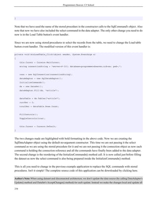 Programmers Heaven: C# School
258
}
Note that we have used the name of the stored procedure in the constructor calls to the SqlCommand's object. Also
note that now we have also included the select command in the data adapter. The only other change you need to do
now is in the Load Table button's event handler.
Since we are now using stored procedures to select the records from the table, we need to change the Load table
button event handler. The modified version of this event handler is:
private void btnLoadTable_Click(object sender, System.EventArgs e)
{
this.Cursor = Cursors.WaitCursor;
string connectionString = "server=P-III; database=programmersheaven;uid=sa; pwd=;";
conn = new SqlConnection(connectionString);
dataAdapter = new SqlDataAdapter();
InitializeCommands();
ds = new DataSet();
dataAdapter.Fill(ds, "article");
dataTable = ds.Tables["article"];
currRec = 0;
totalRec = dataTable.Rows.Count;
FillControls();
ToggleControls(true);
this.Cursor = Cursors.Default;
}
The two changes made are highlighted with bold formatting in the above code. Now we are creating the
SqlDataAdapter object using the default no-argument constructor. This time we are not passing it the select
command as we are using the stored procedure for it and we are not passing it the connection object as now each
command is holding the connection reference and all the commands have finally been added to the data adapter.
The second change is the reordering of the InitializeCommands() method call. It is now called just before filling
the dataset as now the select command is also being prepared inside the InitializeCommands() method.
This is all you need to change in the previous example application to replace the SQL commands with stored
procedures. Isn't it simple! The complete source code of this application can be downloaded by clicking here.
Author's Note: When using dataset and disconnected architecture, we don't update the data source (by calling DataAdapter's
Update() method and DataSet's AcceptChanges() method) for each update. Instead we make the changes local and update all
 
