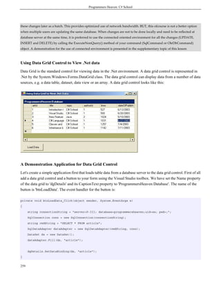 Programmers Heaven: C# School
259
these changes later as a batch. This provides optimized use of network bandwidth. BUT, this ofcourse is not a better option
when multiple users are updating the same database. When changes are not to be done locally and need to be reflected at
database server at the same time, it is preferred to use the connected oriented environment for all the changes (UPDATE,
INSERT and DELETE) by calling the ExecuteNonQuery() method of your command (SqlCommand or OleDbCommand)
object. A demonstration for the use of connected environment is presented in the supplementary topic of this lesson
Using Data Grid Control to View .Net data
Data Grid is the standard control for viewing data in the .Net environment. A data grid control is represented in
.Net by the System.Windows.Forms.DataGrid class. The data grid control can display data from a number of data
sources, e.g. a data table, dataset, data view or an array. A data grid control looks like this:
A Demonstration Application for Data Grid Control
Let's create a simple application first that loads table data from a database server to the data grid control. First of all
add a data grid control and a button to your form using the Visual Studio toolbox. We have set the Name property
of the data grid to 'dgDetails' and its CaptionText property to 'ProgrammersHeaven Database'. The name of the
button is 'btnLoadData'. The event handler for the button is:
private void btnLoadData_Click(object sender, System.EventArgs e)
{
string connectionString = "server=P-III; database=programmersheaven;uid=sa; pwd=;";
SqlConnection conn = new SqlConnection(connectionString);
string cmdString = "SELECT * FROM article";
SqlDataAdapter dataAdapter = new SqlDataAdapter(cmdString, conn);
DataSet ds = new DataSet();
dataAdapter.Fill(ds, "article");
dgDetails.SetDataBinding(ds, "article");
}
 