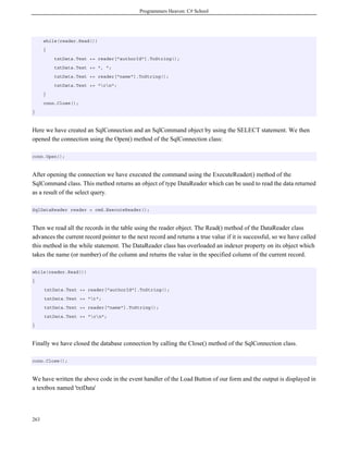 Programmers Heaven: C# School
263
while(reader.Read())
{
txtData.Text += reader["authorId"].ToString();
txtData.Text += ", ";
txtData.Text += reader["name"].ToString();
txtData.Text += "rn";
}
conn.Close();
}
Here we have created an SqlConnection and an SqlCommand object by using the SELECT statement. We then
opened the connection using the Open() method of the SqlConnection class:
conn.Open();
After opening the connection we have executed the command using the ExecuteReader() method of the
SqlCommand class. This method returns an object of type DataReader which can be used to read the data returned
as a result of the select query.
SqlDataReader reader = cmd.ExecuteReader();
Then we read all the records in the table using the reader object. The Read() method of the DataReader class
advances the current record pointer to the next record and returns a true value if it is successful, so we have called
this method in the while statement. The DataReader class has overloaded an indexer property on its object which
takes the name (or number) of the column and returns the value in the specified column of the current record.
while(reader.Read())
{
txtData.Text += reader["authorId"].ToString();
txtData.Text += "t";
txtData.Text += reader["name"].ToString();
txtData.Text += "rn";
}
Finally we have closed the database connection by calling the Close() method of the SqlConnection class.
conn.Close();
We have written the above code in the event handler of the Load Button of our form and the output is displayed in
a textbox named 'txtData'
 