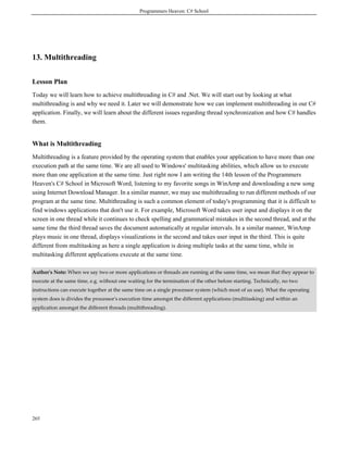 Programmers Heaven: C# School
265
13. Multithreading
Lesson Plan
Today we will learn how to achieve multithreading in C# and .Net. We will start out by looking at what
multithreading is and why we need it. Later we will demonstrate how we can implement multithreading in our C#
application. Finally, we will learn about the different issues regarding thread synchronization and how C# handles
them.
What is Multithreading
Multithreading is a feature provided by the operating system that enables your application to have more than one
execution path at the same time. We are all used to Windows' multitasking abilities, which allow us to execute
more than one application at the same time. Just right now I am writing the 14th lesson of the Programmers
Heaven's C# School in Microsoft Word, listening to my favorite songs in WinAmp and downloading a new song
using Internet Download Manager. In a similar manner, we may use multithreading to run different methods of our
program at the same time. Multithreading is such a common element of today's programming that it is difficult to
find windows applications that don't use it. For example, Microsoft Word takes user input and displays it on the
screen in one thread while it continues to check spelling and grammatical mistakes in the second thread, and at the
same time the third thread saves the document automatically at regular intervals. In a similar manner, WinAmp
plays music in one thread, displays visualizations in the second and takes user input in the third. This is quite
different from multitasking as here a single application is doing multiple tasks at the same time, while in
multitasking different applications execute at the same time.
Author's Note: When we say two or more applications or threads are running at the same time, we mean that they appear to
execute at the same time, e.g. without one waiting for the termination of the other before starting. Technically, no two
instructions can execute together at the same time on a single processor system (which most of us use). What the operating
system does is divides the processor's execution time amongst the different applications (multitasking) and within an
application amongst the different threads (multithreading).
 