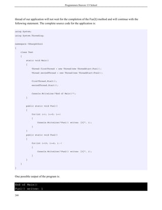 Programmers Heaven: C# School
268
thread of our application will not wait for the completion of the Fun2() method and will continue with the
following statement. The complete source code for the application is:
using System;
using System.Threading;
namespace CSharpSchool
{
class Test
{
static void Main()
{
Thread firstThread = new Thread(new ThreadStart(Fun1));
Thread secondThread = new Thread(new ThreadStart(Fun2));
firstThread.Start();
secondThread.Start();
Console.WriteLine("End of Main()");
}
public static void Fun1()
{
for(int i=1; i<=5; i++)
{
Console.WriteLine("Fun1() writes: {0}", i);
}
}
public static void Fun2()
{
for(int i=10; i>=6; i--)
{
Console.WriteLine("Fun2() writes: {0}", i);
}
}
}
}
One possible output of the program is:
End of Main()
Fun1() writes: 1
 