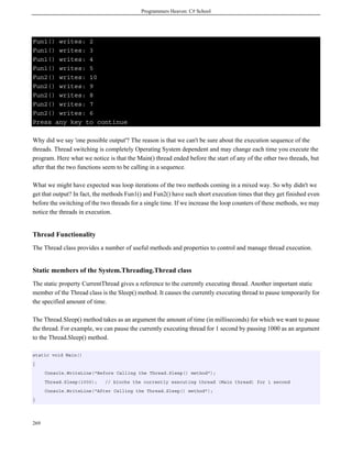 Programmers Heaven: C# School
269
Fun1() writes: 2
Fun1() writes: 3
Fun1() writes: 4
Fun1() writes: 5
Fun2() writes: 10
Fun2() writes: 9
Fun2() writes: 8
Fun2() writes: 7
Fun2() writes: 6
Press any key to continue
Why did we say 'one possible output'? The reason is that we can't be sure about the execution sequence of the
threads. Thread switching is completely Operating System dependent and may change each time you execute the
program. Here what we notice is that the Main() thread ended before the start of any of the other two threads, but
after that the two functions seem to be calling in a sequence.
What we might have expected was loop iterations of the two methods coming in a mixed way. So why didn't we
get that output? In fact, the methods Fun1() and Fun2() have such short execution times that they get finished even
before the switching of the two threads for a single time. If we increase the loop counters of these methods, we may
notice the threads in execution.
Thread Functionality
The Thread class provides a number of useful methods and properties to control and manage thread execution.
Static members of the System.Threading.Thread class
The static property CurrentThread gives a reference to the currently executing thread. Another important static
member of the Thread class is the Sleep() method. It causes the currently executing thread to pause temporarily for
the specified amount of time.
The Thread.Sleep() method takes as an argument the amount of time (in milliseconds) for which we want to pause
the thread. For example, we can pause the currently executing thread for 1 second by passing 1000 as an argument
to the Thread.Sleep() method.
static void Main()
{
Console.WriteLine("Before Calling the Thread.Sleep() method");
Thread.Sleep(1000); // blocks the currently executing thread (Main thread) for 1 second
Console.WriteLine("After Calling the Thread.Sleep() method");
}
 