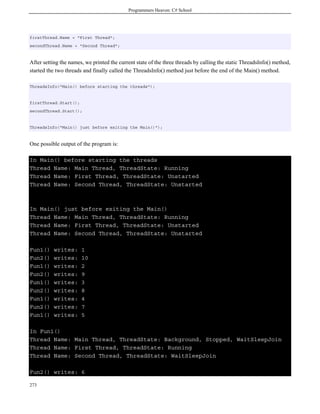 Programmers Heaven: C# School
273
firstThread.Name = "First Thread";
secondThread.Name = "Second Thread";
After setting the names, we printed the current state of the three threads by calling the static ThreadsInfo() method,
started the two threads and finally called the ThreadsInfo() method just before the end of the Main() method.
ThreadsInfo("Main() before starting the threads");
firstThread.Start();
secondThread.Start();
ThreadsInfo("Main() just before exiting the Main()");
One possible output of the program is:
In Main() before starting the threads
Thread Name: Main Thread, ThreadState: Running
Thread Name: First Thread, ThreadState: Unstarted
Thread Name: Second Thread, ThreadState: Unstarted
In Main() just before exiting the Main()
Thread Name: Main Thread, ThreadState: Running
Thread Name: First Thread, ThreadState: Unstarted
Thread Name: Second Thread, ThreadState: Unstarted
Fun1() writes: 1
Fun2() writes: 10
Fun1() writes: 2
Fun2() writes: 9
Fun1() writes: 3
Fun2() writes: 8
Fun1() writes: 4
Fun2() writes: 7
Fun1() writes: 5
In Fun1()
Thread Name: Main Thread, ThreadState: Background, Stopped, WaitSleepJoin
Thread Name: First Thread, ThreadState: Running
Thread Name: Second Thread, ThreadState: WaitSleepJoin
Fun2() writes: 6
 