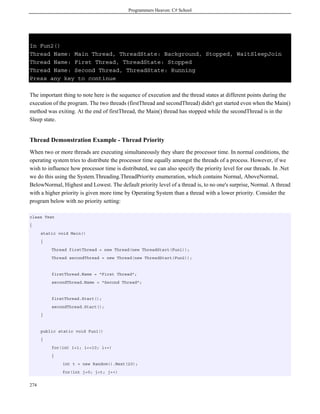 Programmers Heaven: C# School
274
In Fun2()
Thread Name: Main Thread, ThreadState: Background, Stopped, WaitSleepJoin
Thread Name: First Thread, ThreadState: Stopped
Thread Name: Second Thread, ThreadState: Running
Press any key to continue
The important thing to note here is the sequence of execution and the thread states at different points during the
execution of the program. The two threads (firstThread and secondThread) didn't get started even when the Main()
method was exiting. At the end of firstThread, the Main() thread has stopped while the secondThread is in the
Sleep state.
Thread Demonstration Example - Thread Priority
When two or more threads are executing simultaneously they share the processor time. In normal conditions, the
operating system tries to distribute the processor time equally amongst the threads of a process. However, if we
wish to influence how processor time is distributed, we can also specify the priority level for our threads. In .Net
we do this using the System.Threading.ThreadPriority enumeration, which contains Normal, AboveNormal,
BelowNormal, Highest and Lowest. The default priority level of a thread is, to no one's surprise, Normal. A thread
with a higher priority is given more time by Operating System than a thread with a lower priority. Consider the
program below with no priority setting:
class Test
{
static void Main()
{
Thread firstThread = new Thread(new ThreadStart(Fun1));
Thread secondThread = new Thread(new ThreadStart(Fun2));
firstThread.Name = "First Thread";
secondThread.Name = "Second Thread";
firstThread.Start();
secondThread.Start();
}
public static void Fun1()
{
for(int i=1; i<=10; i++)
{
int t = new Random().Next(20);
for(int j=0; j<t; j++)
 