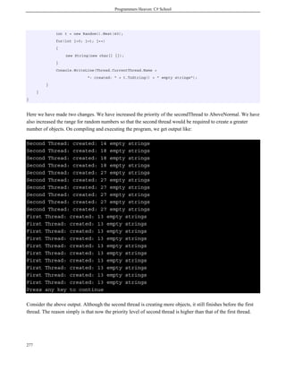 Programmers Heaven: C# School
277
int t = new Random().Next(40);
for(int j=0; j<t; j++)
{
new String(new char[] {});
}
Console.WriteLine(Thread.CurrentThread.Name +
": created: " + t.ToString() + " empty strings");
}
}
}
Here we have made two changes. We have increased the priority of the secondThread to AboveNormal. We have
also increased the range for random numbers so that the second thread would be required to create a greater
number of objects. On compiling and executing the program, we get output like:
Second Thread: created: 14 empty strings
Second Thread: created: 18 empty strings
Second Thread: created: 18 empty strings
Second Thread: created: 18 empty strings
Second Thread: created: 27 empty strings
Second Thread: created: 27 empty strings
Second Thread: created: 27 empty strings
Second Thread: created: 27 empty strings
Second Thread: created: 27 empty strings
Second Thread: created: 27 empty strings
First Thread: created: 13 empty strings
First Thread: created: 13 empty strings
First Thread: created: 13 empty strings
First Thread: created: 13 empty strings
First Thread: created: 13 empty strings
First Thread: created: 13 empty strings
First Thread: created: 13 empty strings
First Thread: created: 13 empty strings
First Thread: created: 13 empty strings
First Thread: created: 13 empty strings
Press any key to continue
Consider the above output. Although the second thread is creating more objects, it still finishes before the first
thread. The reason simply is that now the priority level of second thread is higher than that of the first thread.
 