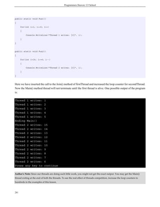 Programmers Heaven: C# School
281
public static void Fun1()
{
for(int i=1; i<=5; i++)
{
Console.WriteLine("Thread 1 writes: {0}", i);
}
}
public static void Fun2()
{
for(int i=15; i>=6; i--)
{
Console.WriteLine("Thread 2 writes: {0}", i);
}
}
Here we have inserted the call to the Join() method of firstThread and increased the loop counter for secondThread.
Now the Main() method thread will not terminate until the first thread is alive. One possible output of the program
is:
Thread 1 writes: 1
Thread 1 writes: 2
Thread 1 writes: 3
Thread 1 writes: 4
Thread 1 writes: 5
Ending Main()
Thread 2 writes: 15
Thread 2 writes: 14
Thread 2 writes: 13
Thread 2 writes: 12
Thread 2 writes: 11
Thread 2 writes: 10
Thread 2 writes: 9
Thread 2 writes: 8
Thread 2 writes: 7
Thread 2 writes: 6
Press any key to continue
Author's Note: Since our threads are doing such little work, you might not get the exact output. You may get the Main()
thread exiting at the end of both the threads. To see the real effect of threads competition, increase the loop counters to
hundreds in the examples of this lesson.
 