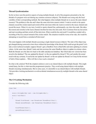 Programmers Heaven: C# School
282
Thread Synchronization
So far we have seen the positive aspects of using multiple threads. In all of the programs presented so far, the
threads of a program were not sharing any common resources (objects). The threads were using only the local
variables of their corresponding methods. But what happens when multiple threads try to access the same shared
resource? The problem is like she and I share the same television remote control. I want to switch to the sports
channel, record the cricket match and switch off the television while she wants to switch to the music channel and
record the music. When it is my turn, I switch to sports channel but, unfortunately, my time slice ends. She takes
the remote and switches to the music channel, but then her time slice also ends. Now I continue from my last action
and start recording and then switch off the television. What would be the end result? I would have ended with a
recording of the live concert instead of the cricket match. The situation would be worse at her side, she would be
attempting to record from a switched off television!
The same happens with multiple threads accessing a single shared resource (object). The state of the object may
get changed during consecutive time slices without the knowledge of the thread. Still could not get the point? Let's
take a more technical example; suppose thread 1 gets a DataRow from a DataTable and starts updating its column
values. At the same time, thread 2 starts and also accesses the same DataRow object to update its column values.
Both the threads save the data row back to the table and physical database. But which data row version has been
saved to the database? The one updated by thread 1 or the one updated by thread 2? We can't predict the actual
result with any certainty. It can be the one update by thread 1 or the one update by thread 2 or it may be the mixture
of both of these updates… Who will like to have such a situation?
So what is the solution? Well the simplest solution is not to use shared objects with multiple threads. This might
sound funny, but this is what most the programmers practice. They avoid using shared objects with multiple
threads executing simultaneously. But in some cases, it is desirable to use shared objects with multiple threads.
.Net provides a locking mechanism to avoid accidental simultaneous access by multiple threads to the same shared
object.
The C# Locking Mechanism
Consider the following code:
class Test
{
static StringBuilder text = new StringBuilder();
static void Main()
{
Thread firstThread = new Thread(new ThreadStart(Fun1));
Thread secondThread = new Thread(new ThreadStart(Fun2));
firstThread.Start();
secondThread.Start();
 