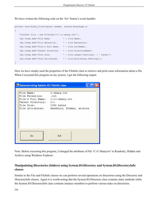 Programmers Heaven: C# School
296
We have written the following code on the ‘Go’ button’s event handler:
private void btnGo_Click(object sender, System.EventArgs e)
{
FileInfo file = new FileInfo("c:c-sharp.txt");
lbx.Items.Add("File Name: " + file.Name);
lbx.Items.Add("File Extention: " + file.Extension);
lbx.Items.Add("File's Full Name: " + file.FullName);
lbx.Items.Add("Parent Directory: " + file.DirectoryName);
lbx.Items.Add("File Size: " + file.Length.ToString() + " bytes");
lbx.Items.Add("File Attributes: " + file.Attributes.ToString());
}
Here we have simply used the properties of the FileInfo class to retrieve and print some information about a file.
When I executed this program on my system, I got the following output:
Note: Before executing this program, I changed the attributes of file ‘C:C-Sharp.txt’ to Readonly, Hidden and
Archive using Windows Explorer.
Manipulating Directories (folders) using System.IO.Directory and System.IO.DirectoryInfo
classes
Similar to the File and FileInfo classes we can perform several operations on directories using the Directory and
DirectoryInfo classes. Again it is worth-noting that the System.IO.Directory class contains static methods while
the System.IO.DirectoryInfo class contains instance members to perform various tasks on directories.
 