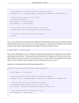 Programmers Heaven: C# School
305
// Open existing file in Read only mode without allowing any sharing
FileStream fs = new FileStream(fileName, FileMode.Open, FileAccess.Read, FileShare.None);
// create an array of bytes of the size of file
// and read file contents to it.
byte[] byteText = new byte[fs.Length];
fs.Read(byteText, 0, byteText.Length);
// convert bytes array to string and display in the text box
txtFileText.Text = System.Text.Encoding.ASCII.GetString(byteText);
// close the file stream so that other streams may use it
fs.Close();
}
Here, we have used the file stream to open the existing file (FileMode.Open) in read only mode (FileAccess.Read)
and without allowing any other stream to use it while our application is using this file (FileShare.None). We then
created an array of bytes with length equal to the length of the file and read the file into it.
fs.Read(byteText, 0, byteText.Length);
Here we have specified that we want to read the file contents into the byteText array, that the file stream should
start filling the array from the ‘0’ index and that it should read byteText.Length (size of file) bytes from the file.
After reading the contents, we need to convert the byte array to a string so that it can be displayed in the text box.
Finally, we have closed the stream (and thus the file) so that other streams may access it.
Similarly, the event handler for Save File button (btnSaveFile) is:
private void btnSaveFile_Click(object sender, System.EventArgs e)
{
string fileName = "C:C-sharp.txt";
// Open existing file in Read only mode without allowing any sharing
FileStream fs = new FileStream(fileName, FileMode.Open, FileAccess.Write, FileShare.None);
// covert the text (string) in the text box to bytes array
// and make the byteText reference to point to that byte array
byte[] byteText = System.Text.Encoding.ASCII.GetBytes(txtFileText.Text);
// write the byte array to file from the start to end
fs.Write(byteText, 0, byteText.Length);
 