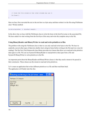 Programmers Heaven: C# School
306
// close the file stream so that other streams may use it
fs.Close();
}
Here we have first converted the text in the text box to a byte array and then written it to the file using FileStream
class’ Write() method:
fs.Write(byteText, 0, byteText.Length);
In the above line we have told the FileStream class to write the bytes in the byteText array to the associated file.
We have asked it to start writing from the first byte of the array and write the complete array to the file.
Using BinaryReader and BinaryWriter to read and write primitives to files
The problem with using the FileStream class is that we can only read and write bytes to the file. We have to
explicitly convert other types of data (int, double, bool, string) to bytes before writing to the file (and vice versa for
reading). The Dot Net (.Net) framework class library provides two classes that allow us to read and write primitive
data types to a file. We can use System.IO.BinaryReader to read primitive data types from a file and
System.IO.BinaryWriter to write primitives to the file.
An important point about the BinaryReader and BinaryWriter classes is that they need a stream to be passed in
their constructor. These classes use the stream to read and write primitives.
Let’s create an application that writes different primitives to a file and then read them back.
The application will finally look like this:
 