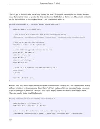 Programmers Heaven: C# School
307
The text box in the application is read only. At first, the Read File button is also disabled and the user needs to
select the Save File button to save the file first, and then read the file back to the text box. The contents written to
the file are hard coded in the Save File button’s click event handler which is:
private void btnSaveFile_Click(object sender, System.EventArgs e)
{
string fileName = "C:C-sharp.txt";
// Open existing file in Read only mode without allowing any sharing
FileStream fs = new FileStream(fileName, FileMode.Open, FileAccess.Write, FileShare.None);
// Open the Writer over this file stream
BinaryWriter writer = new BinaryWriter(fs);
// write different types of primitives to the file
writer.Write("I am Frazrn");
writer.Write("Age: ");
writer.Write(23);
writer.Write("rnWeight: ");
writer.Write(45.5);
// close the file stream so that other streams may use it
writer.Close();
fs.Close();
btnLoadFile.Enabled = true;
}
Here we have first created the file stream and used it to instantiate the BinaryWriter class. We have then written
different primitives to the stream using BinaryWriter’s Write() method, which has many overloaded versions to
write different type of primitives. Finally we have closed the two streams and enabled the Load File button.
The event handler for the Load File button is:
private void btnGo_Click(object sender, System.EventArgs e)
{
string fileName = "C:C-sharp.txt";
lblFileName.Text = "File Name: " + fileName;
// Open existing file in Read only mode without allowing any sharing
FileStream fs = new FileStream(fileName, FileMode.Open, FileAccess.Read, FileShare.None);
 